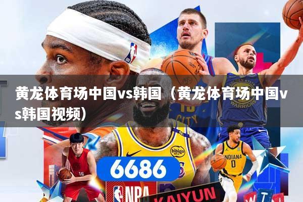 黄龙体育场中国vs韩国(黄龙体育场中国vs韩国视频)