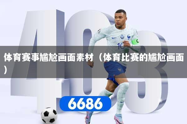 体育赛事尴尬画面素材(体育比赛的尴尬画面)