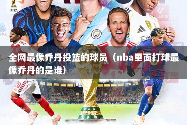 全网最像乔丹投篮的球员（nba里面打球最像乔丹的是谁）
