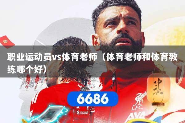 职业运动员vs体育老师（体育老师和体育教练哪个好）