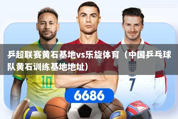 乒超联赛黄石基地vs乐旋体育（中国乒乓球队黄石训练基地地址）