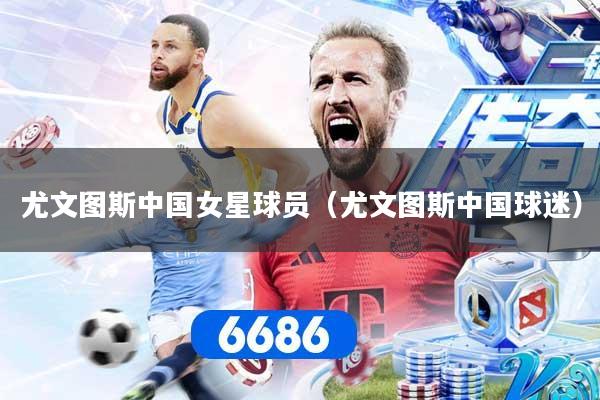 尤文图斯中国女星球员（尤文图斯中国球迷）